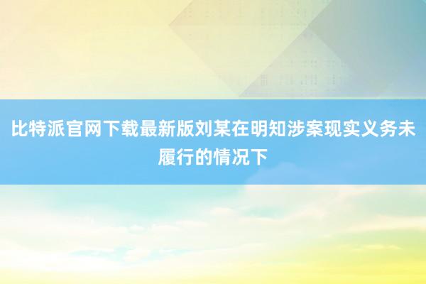 比特派官网下载最新版刘某在明知涉案现实义务未履行的情况下